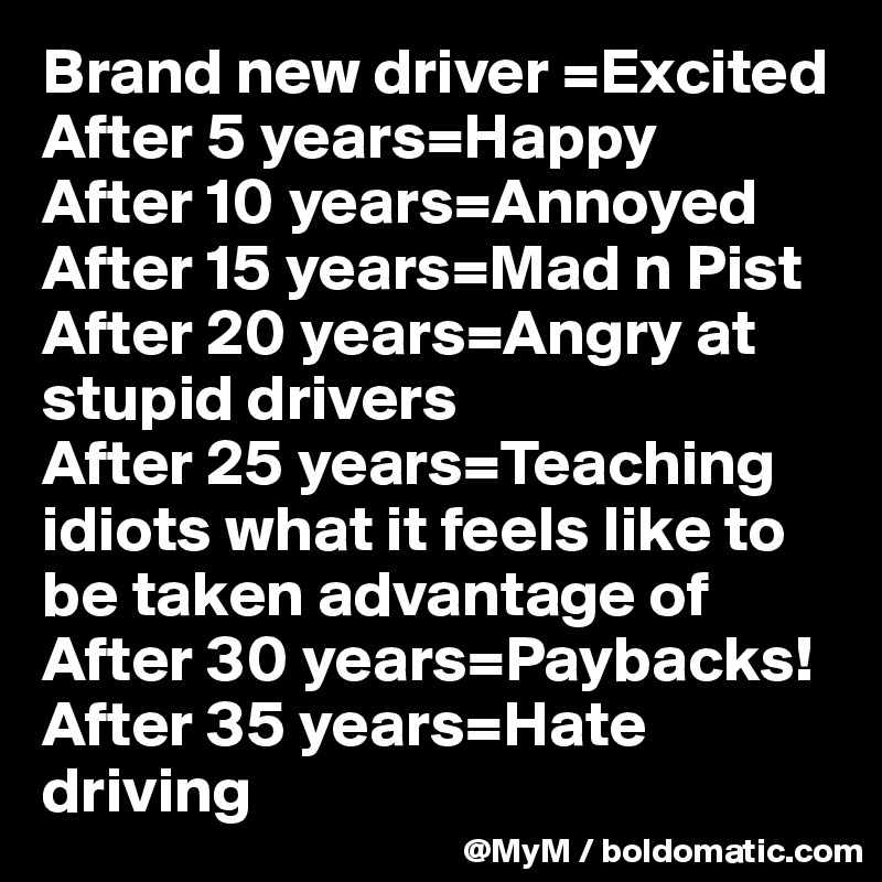 Brand new driver =Excited
After 5 years=Happy
After 10 years=Annoyed
After 15 years=Mad n Pist
After 20 years=Angry at 
stupid drivers
After 25 years=Teaching 
idiots what it feels like to 
be taken advantage of
After 30 years=Paybacks!
After 35 years=Hate driving