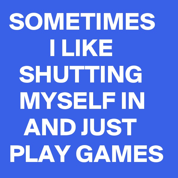 SOMETIMES          I LIKE             SHUTTING       MYSELF IN       AND JUST PLAY GAMES