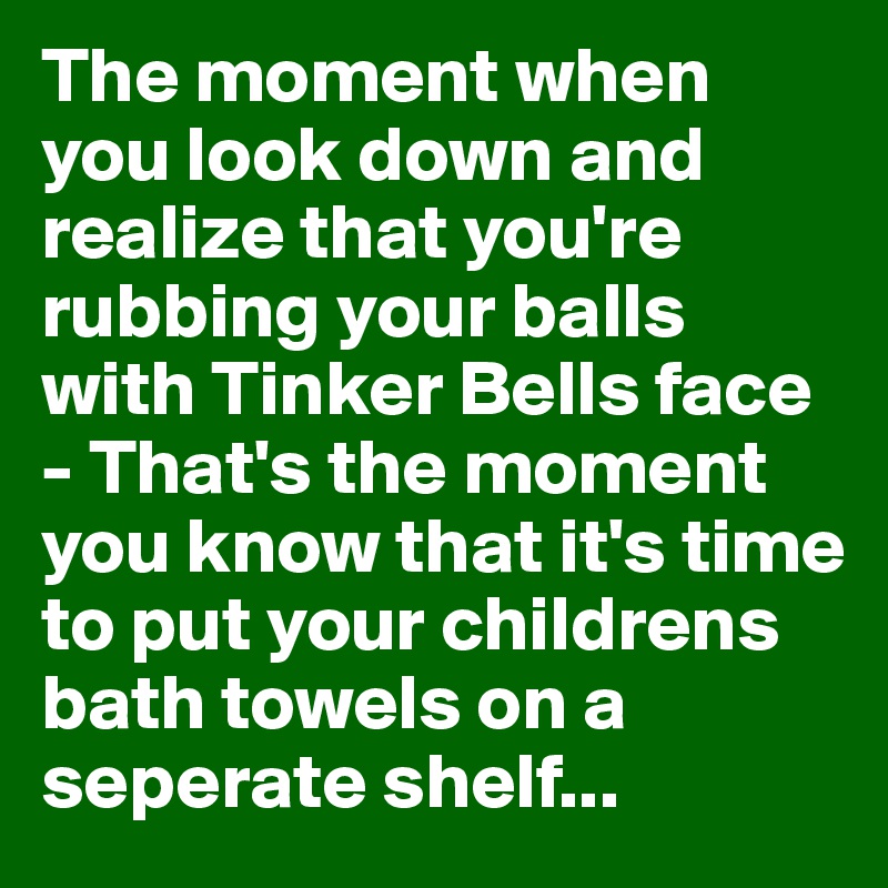 The moment when you look down and realize that you're rubbing your balls with Tinker Bells face - That's the moment you know that it's time to put your childrens bath towels on a seperate shelf...