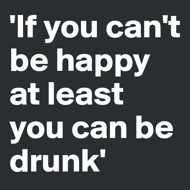 'If you can't be happy at least you can be drunk'