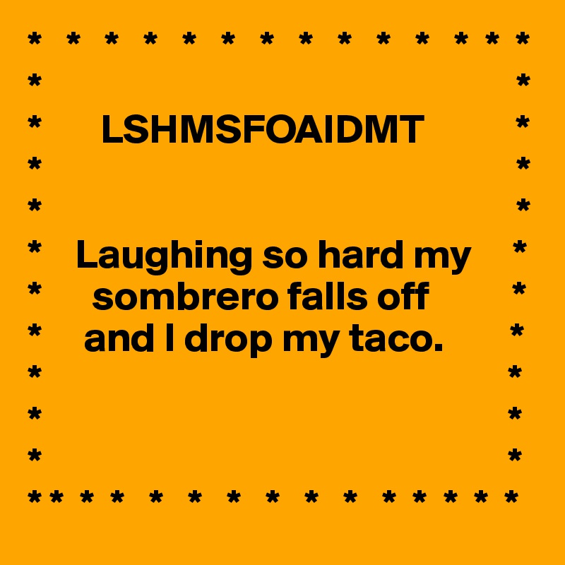 *   *   *   *   *   *   *   *   *   *   *   *  *  *                                                         *                                                         *
*       LSHMSFOAIDMT           *
*                                                         *
*                                                         *
*    Laughing so hard my     *    
*      sombrero falls off          *
*     and I drop my taco.        *
*                                                        *
*                                                        *
*                                                        *
* *  *  *   *   *   *   *   *   *   *  *  *  *  *