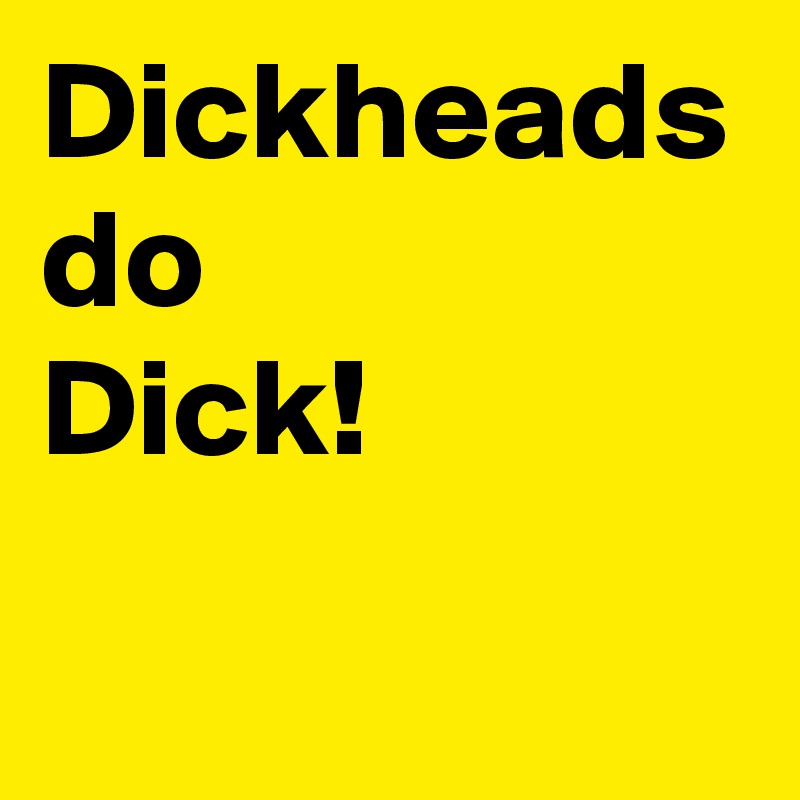 Dickheads do 
Dick!