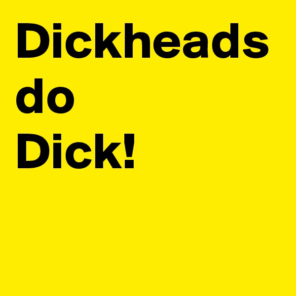 Dickheads do 
Dick!