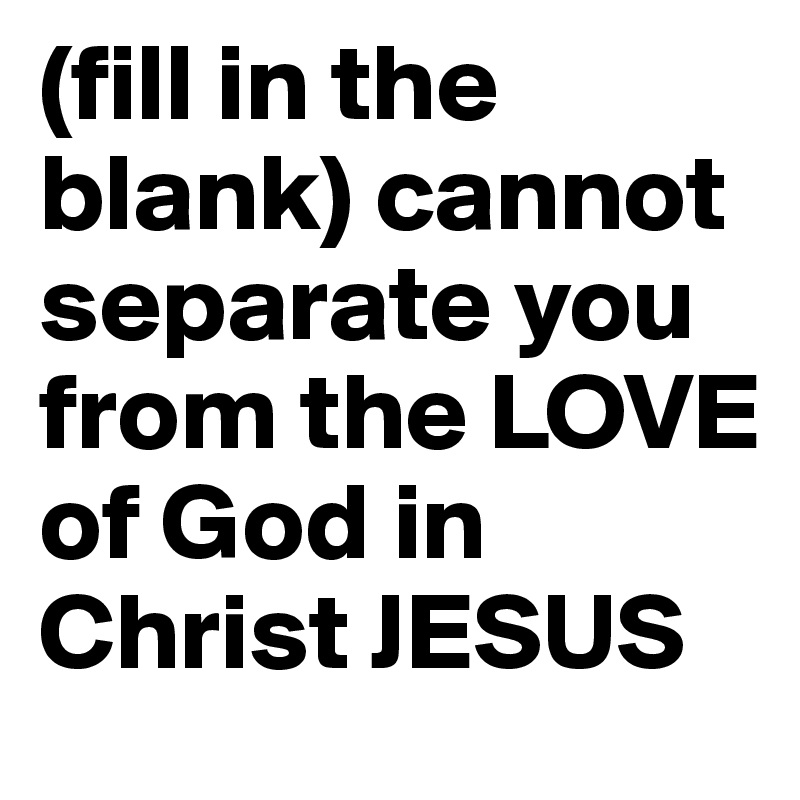 (fill in the blank) cannot separate you from the LOVE of God in Christ JESUS