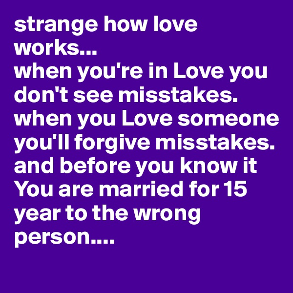 strange how love works...
when you're in Love you don't see misstakes.
when you Love someone you'll forgive misstakes.
and before you know it You are married for 15 year to the wrong person....