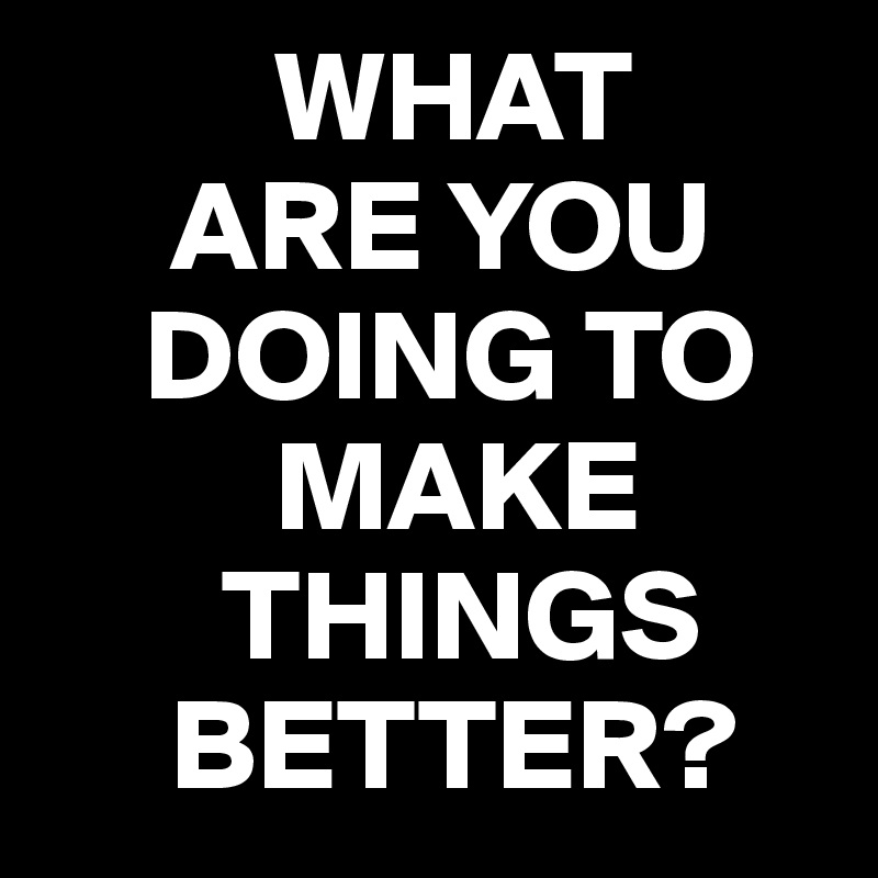          WHAT
     ARE YOU   
    DOING TO 
         MAKE 
       THINGS   
     BETTER?