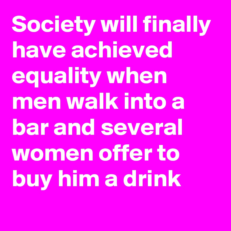 Society will finally have achieved equality when men walk into a bar and several women offer to buy him a drink