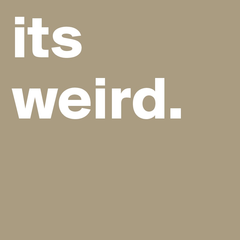 its weird.