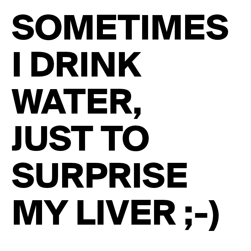 SOMETIMES I DRINK WATER,
JUST TO SURPRISE MY LIVER ;-)