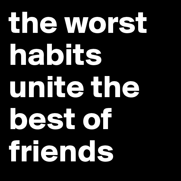 the worst habits unite the best of friends