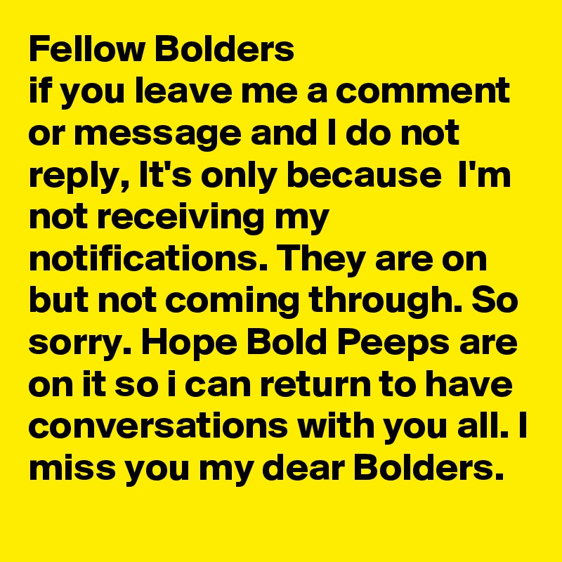 Fellow Bolders
if you leave me a comment or message and I do not reply, It's only because  I'm  not receiving my notifications. They are on but not coming through. So sorry. Hope Bold Peeps are  on it so i can return to have conversations with you all. I miss you my dear Bolders.