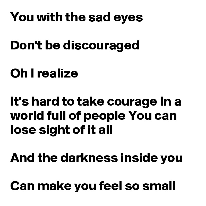 You with the sad eyes

Don't be discouraged

Oh I realize

It's hard to take courage In a world full of people You can lose sight of it all

And the darkness inside you

Can make you feel so small