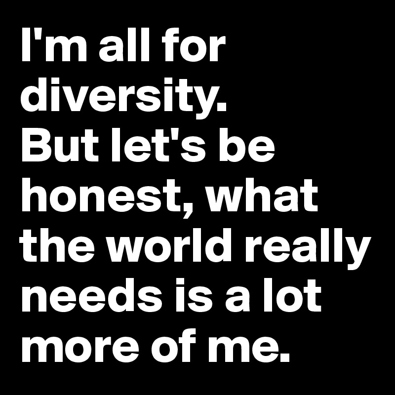 I'm all for diversity.
But let's be honest, what the world really needs is a lot more of me.