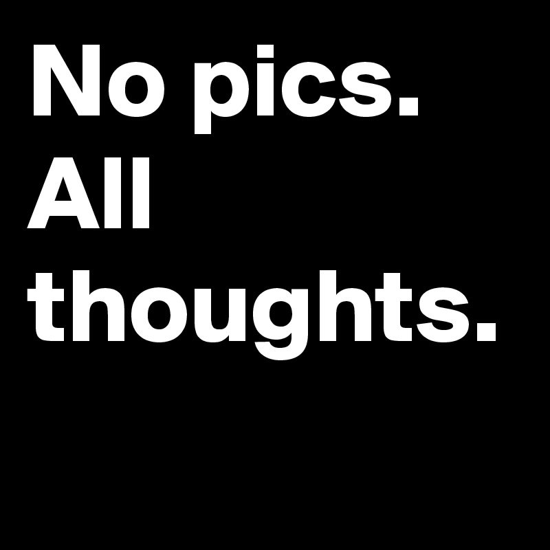 No pics. All thoughts. 