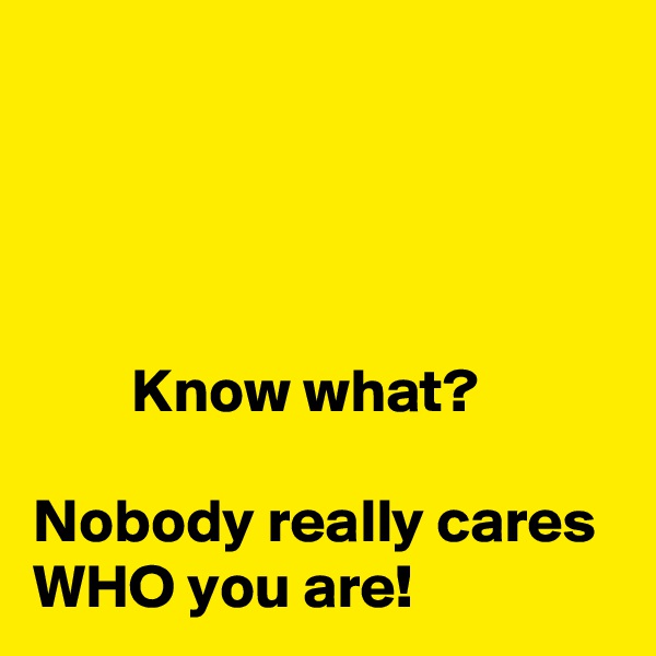 




        Know what?

Nobody really cares WHO you are!