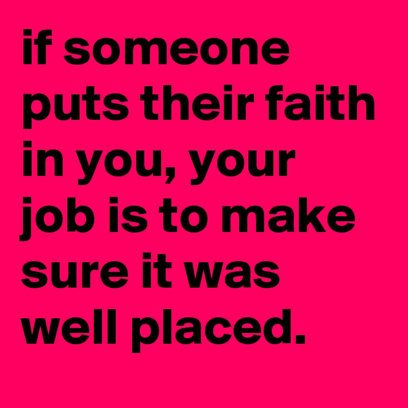 if someone puts their faith in you, your job is to make sure it was well placed.