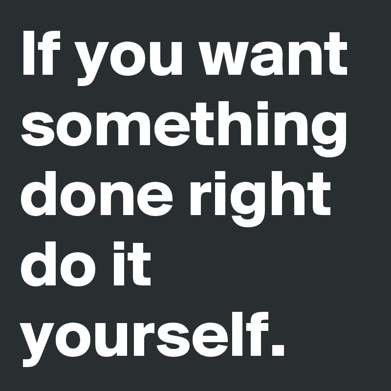 If you want something done right do it yourself.