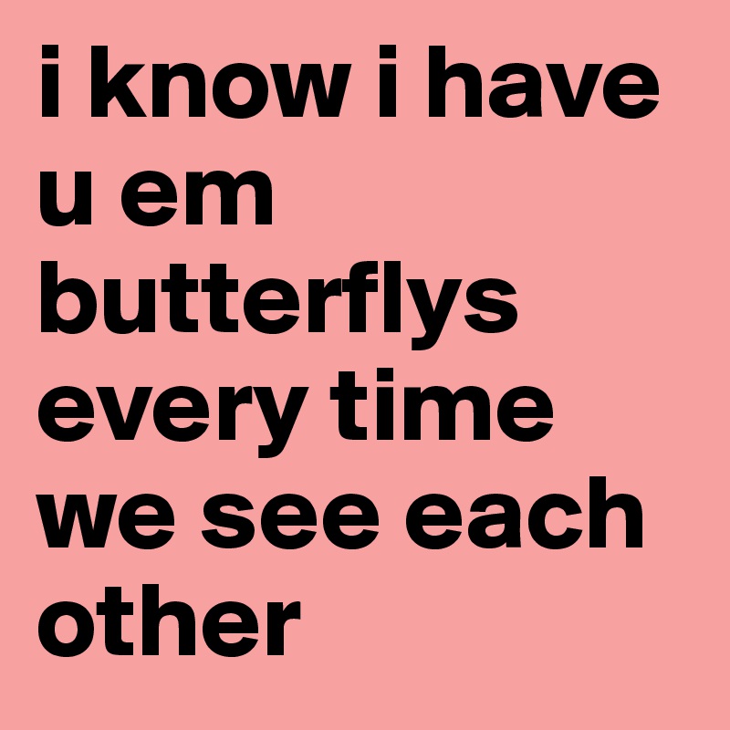 i know i have u em butterflys every time we see each other