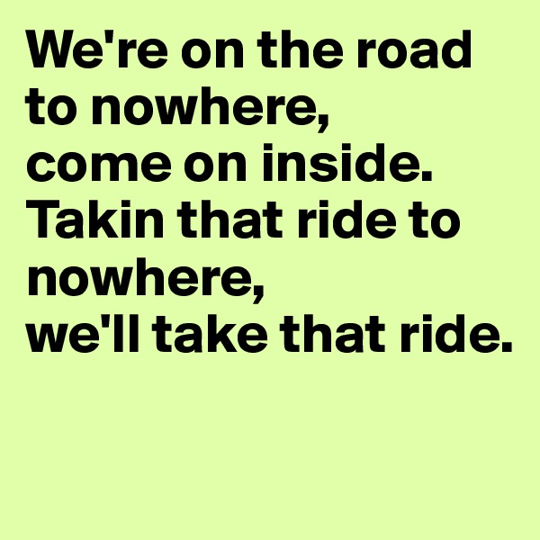 We're on the road to nowhere, 
come on inside.
Takin that ride to nowhere,
we'll take that ride.

