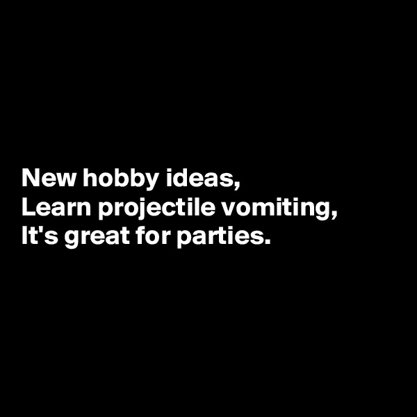 




New hobby ideas,
Learn projectile vomiting,
It's great for parties.




