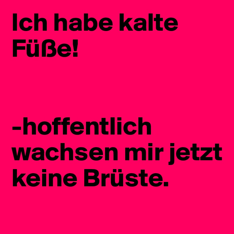 Ich habe kalte Füße!


-hoffentlich wachsen mir jetzt keine Brüste.