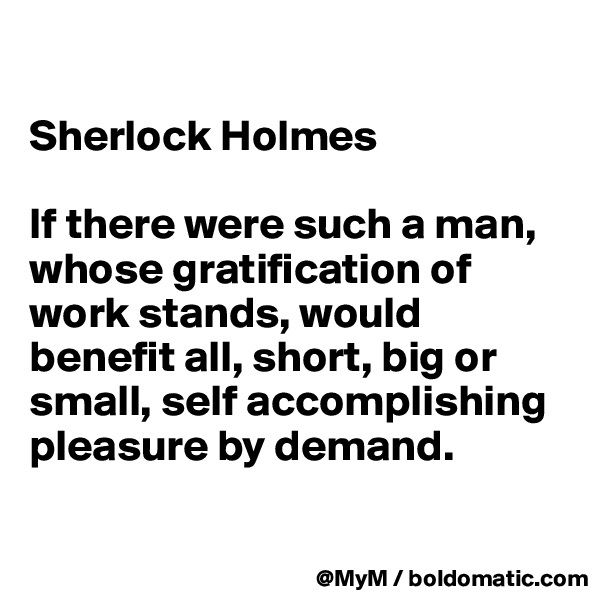 

Sherlock Holmes

If there were such a man, whose gratification of work stands, would benefit all, short, big or small, self accomplishing pleasure by demand.

