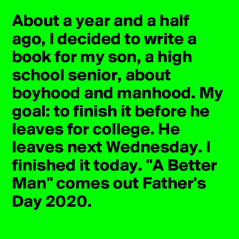 About a year and a half ago, I decided to write a book for my son, a high school senior, about boyhood and manhood. My goal: to finish it before he leaves for college. He leaves next Wednesday. I finished it today. "A Better Man" comes out Father's Day 2020.