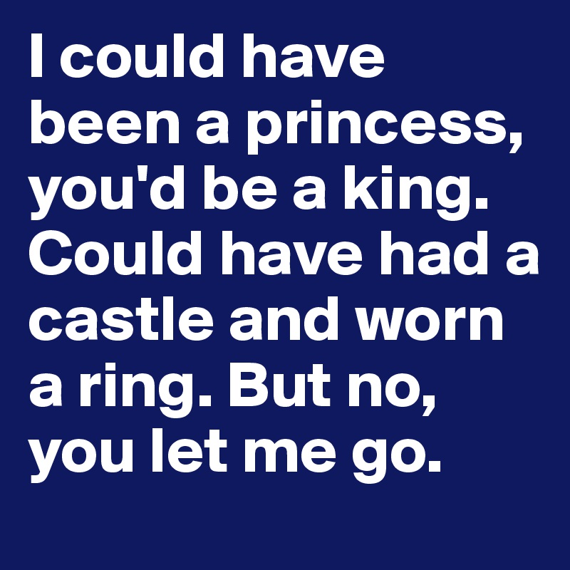 I could have been a princess, you'd be a king. Could have had a castle and worn a ring. But no, you let me go.
