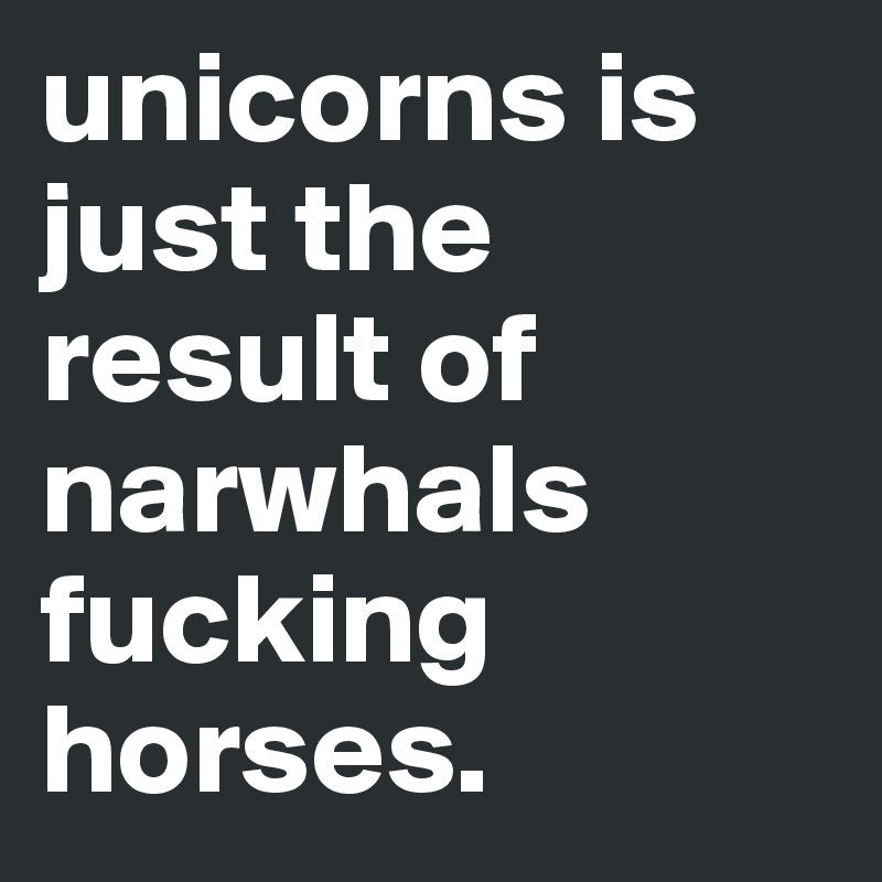 unicorns is         just the result of narwhals fucking horses.