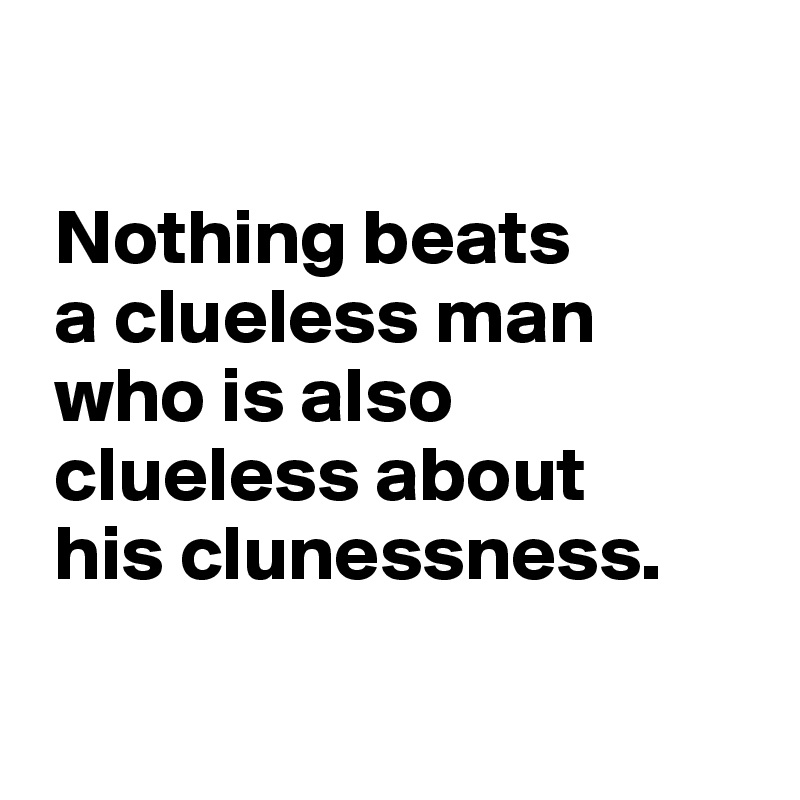 

 Nothing beats 
 a clueless man 
 who is also 
 clueless about
 his clunessness.

