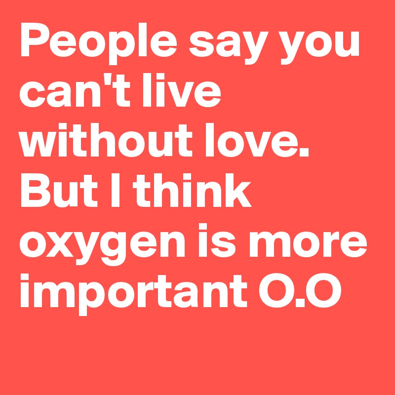 People say you can't live without love. But I think oxygen is more important O.O
