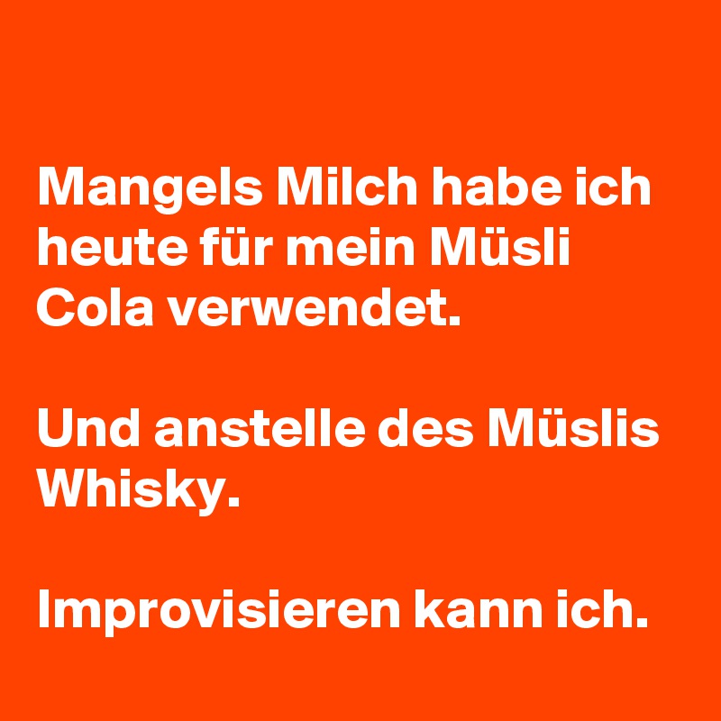 

Mangels Milch habe ich heute für mein Müsli Cola verwendet. 

Und anstelle des Müslis Whisky.
 
Improvisieren kann ich. 