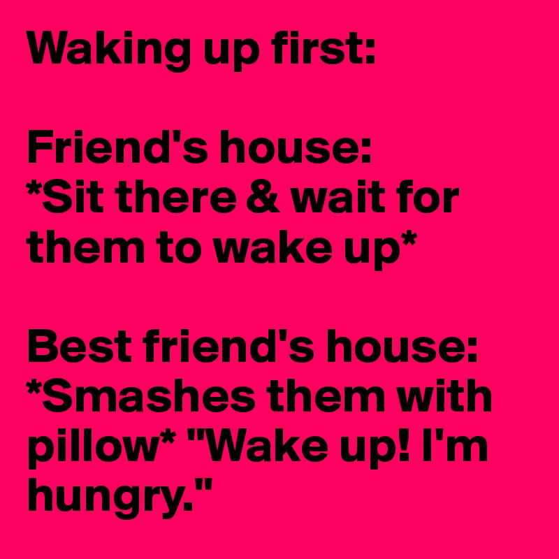 Waking up first:

Friend's house:
*Sit there & wait for them to wake up*

Best friend's house:
*Smashes them with pillow* "Wake up! I'm hungry."