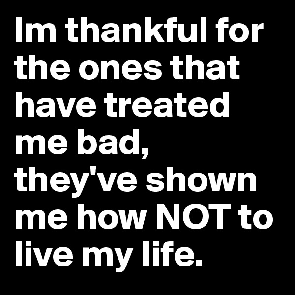 Im thankful for the ones that have treated me bad, they've shown me how NOT to live my life. 