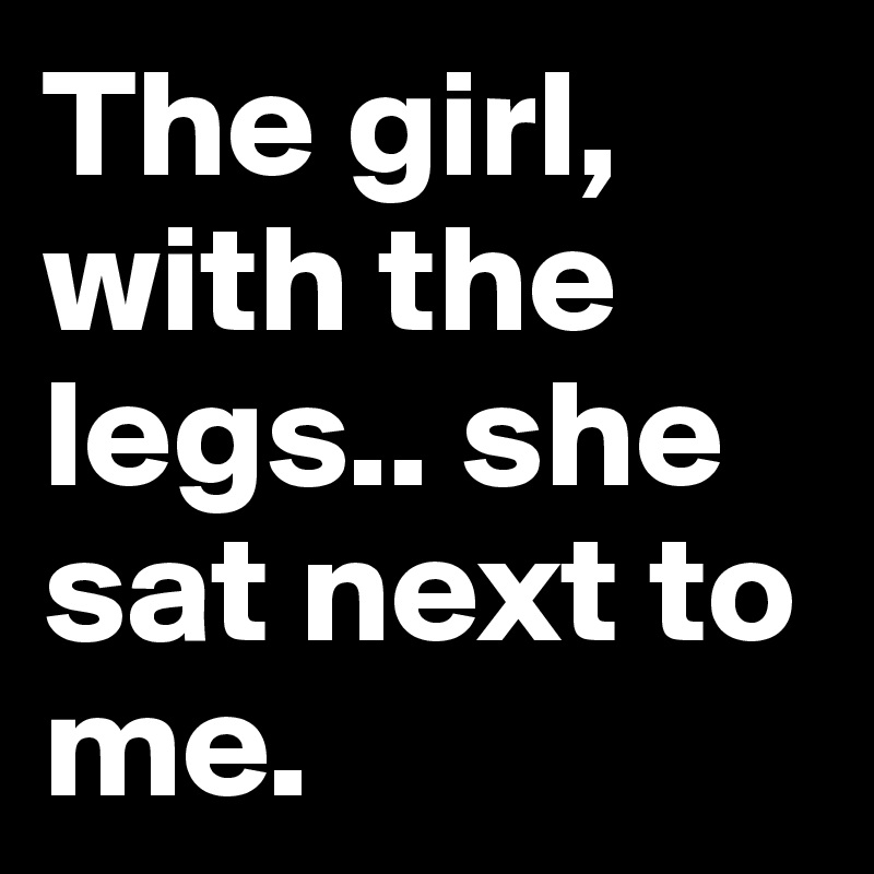 The girl, with the legs.. she sat next to me.