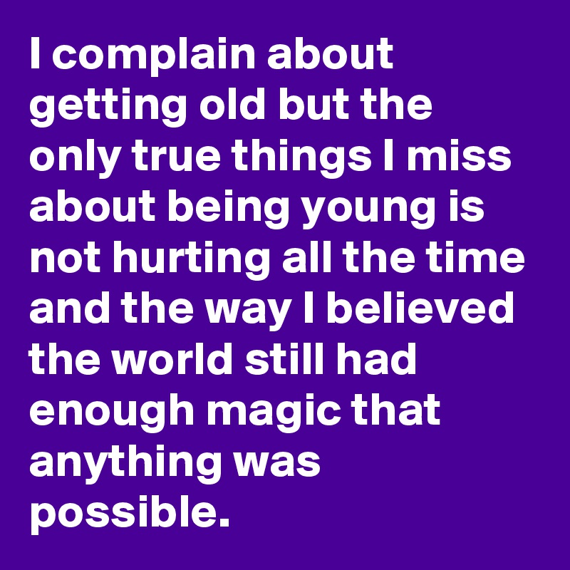 I complain about getting old but the only true things I miss about being young is not hurting all the time and the way I believed the world still had enough magic that anything was possible. 