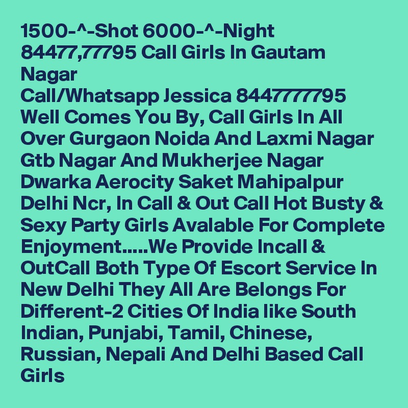 1500-^-Shot 6000-^-Night 84477,77795 Call Girls In Gautam Nagar
Call/Whatsapp Jessica 8447777795 Well Comes You By, Call Girls In All Over Gurgaon Noida And Laxmi Nagar Gtb Nagar And Mukherjee Nagar Dwarka Aerocity Saket Mahipalpur Delhi Ncr, In Call & Out Call Hot Busty & Sexy Party Girls Avalable For Complete Enjoyment.....We Provide Incall & OutCall Both Type Of Escort Service In New Delhi They All Are Belongs For Different-2 Cities Of India like South Indian, Punjabi, Tamil, Chinese, Russian, Nepali And Delhi Based Call Girls