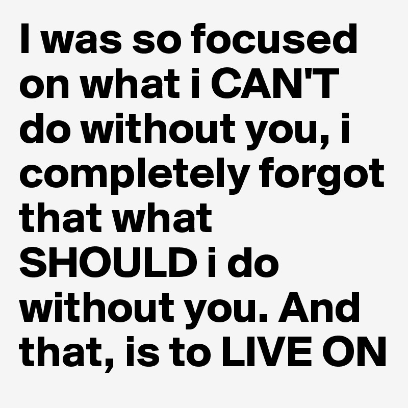 I was so focused on what i CAN'T do without you, i completely forgot that what SHOULD i do without you. And that, is to LIVE ON