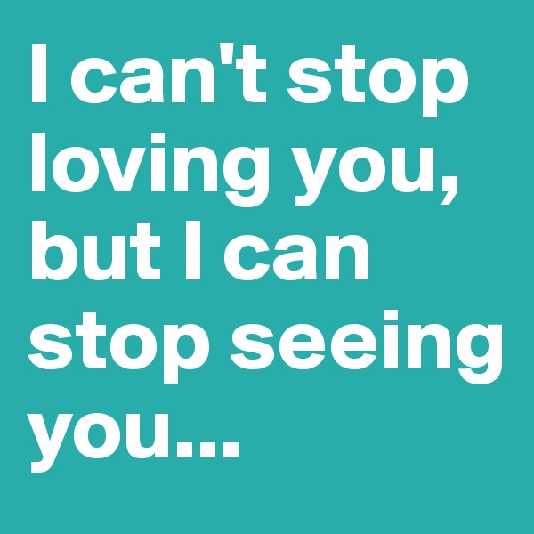 I can't stop loving you, but I can stop seeing you...
