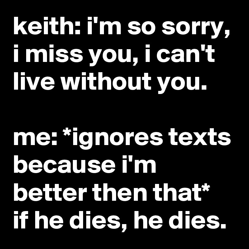 Keith I M So Sorry I Miss You I Can T Live Without You Me Ignores Texts Because I M Better Then That If He Dies He Dies Post By Jaybyrd On Boldomatic