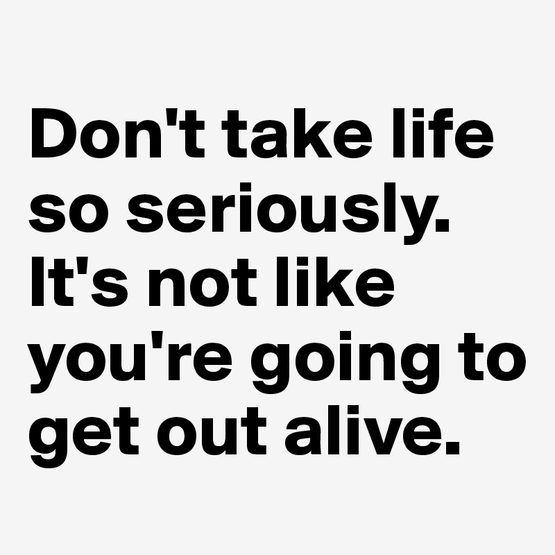 Don't take life so seriously. It's not like you're going to get out ...