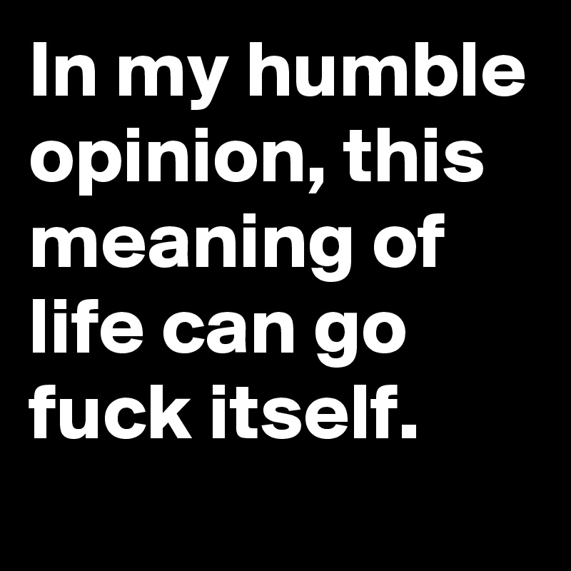 In my humble opinion, this meaning of life can go fuck itself.