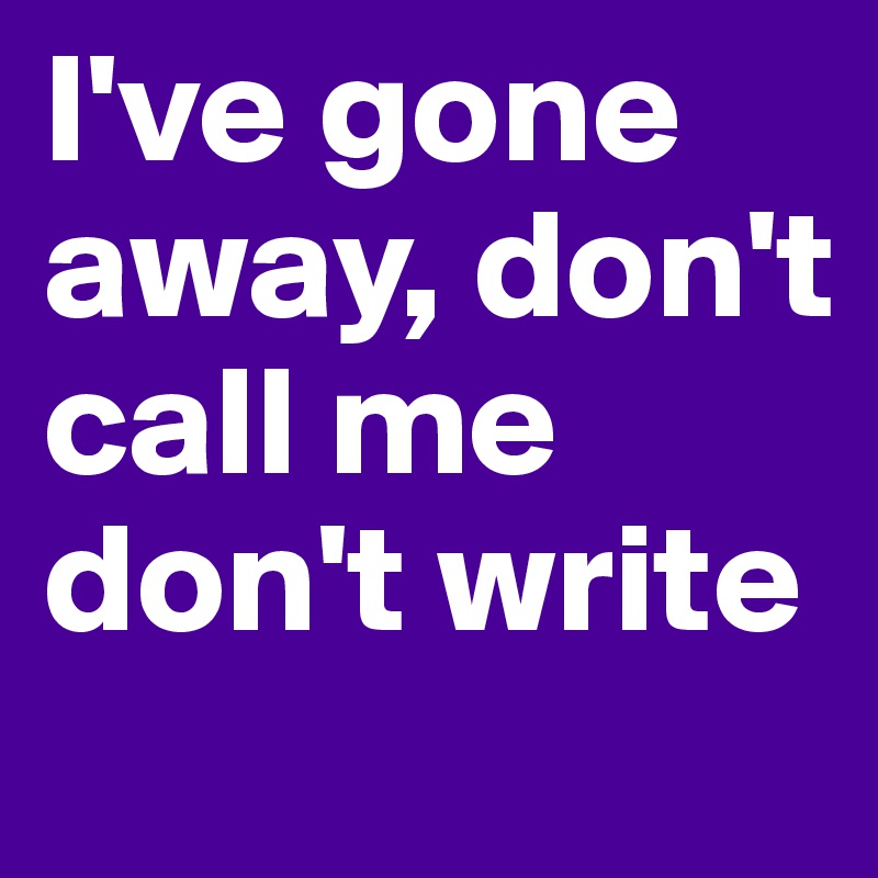 I've gone away, don't call me don't write