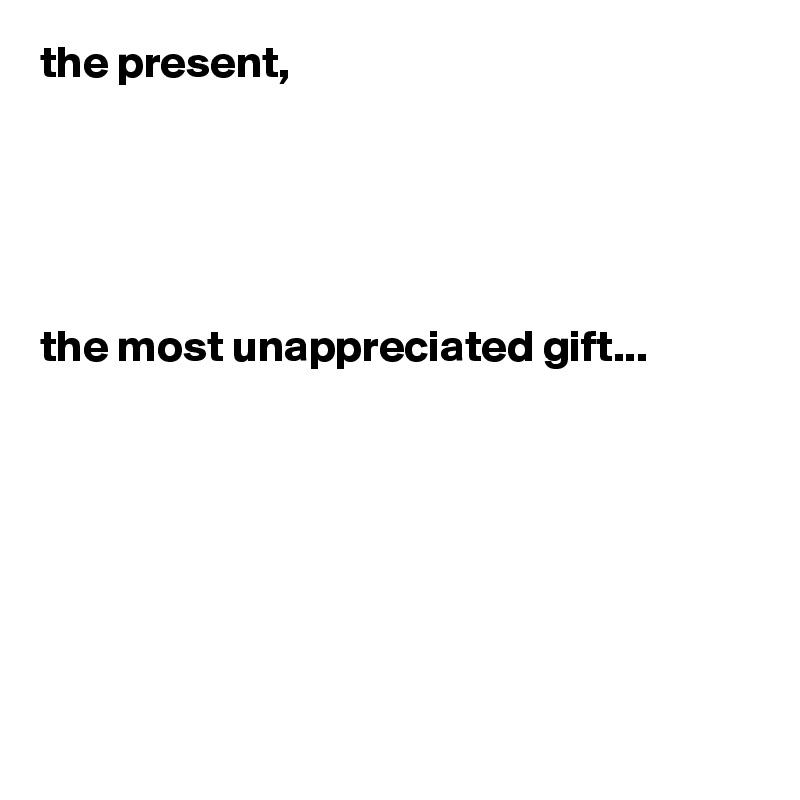 the present,





the most unappreciated gift...







