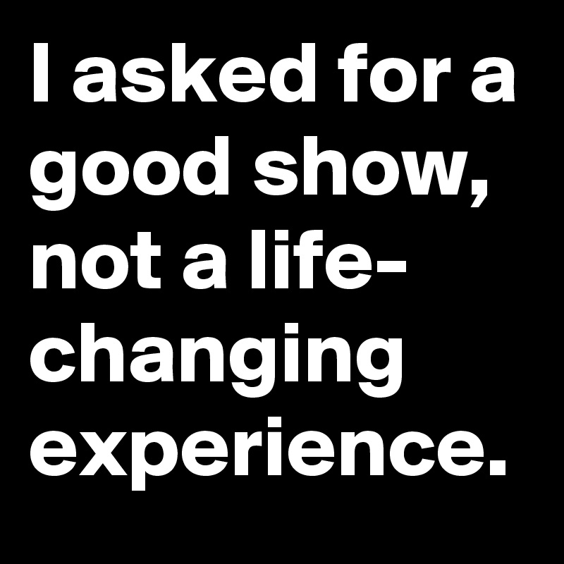 I asked for a good show, not a life- changing experience.