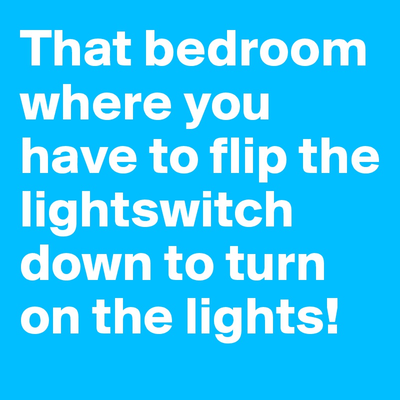 That bedroom where you have to flip the lightswitch down to turn on the lights!