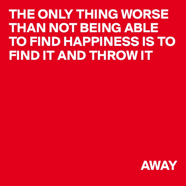 THE ONLY THING WORSE THAN NOT BEING ABLE TO FIND HAPPINESS IS TO FIND IT AND THROW IT






              
                                                AWAY