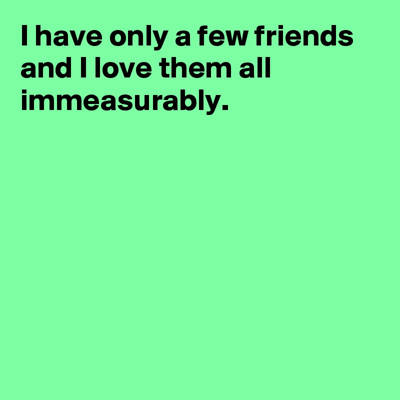 I have only a few friends and I love them all immeasurably.







