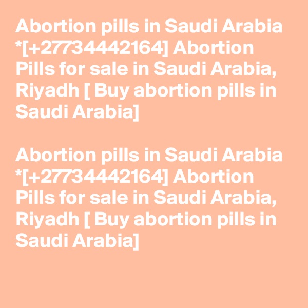 Abortion pills in Saudi Arabia *[+27734442164] Abortion Pills for sale in Saudi Arabia, Riyadh [ Buy abortion pills in Saudi Arabia]	

Abortion pills in Saudi Arabia *[+27734442164] Abortion Pills for sale in Saudi Arabia, Riyadh [ Buy abortion pills in Saudi Arabia]	