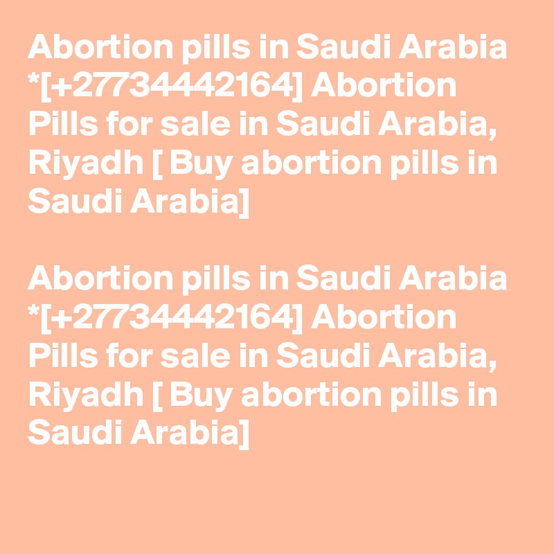 Abortion pills in Saudi Arabia *[+27734442164] Abortion Pills for sale in Saudi Arabia, Riyadh [ Buy abortion pills in Saudi Arabia]	

Abortion pills in Saudi Arabia *[+27734442164] Abortion Pills for sale in Saudi Arabia, Riyadh [ Buy abortion pills in Saudi Arabia]	
